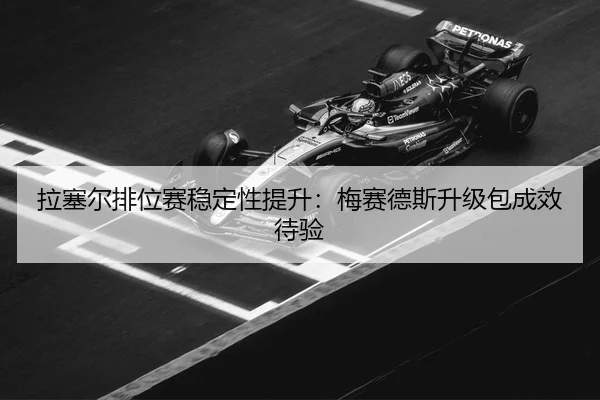 拉塞尔排位赛稳定性提升：梅赛德斯升级包成效待验
